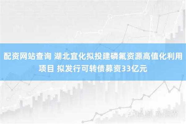配资网站查询 湖北宜化拟投建磷氟资源高值化利用项目 拟发行可转债募资33亿元