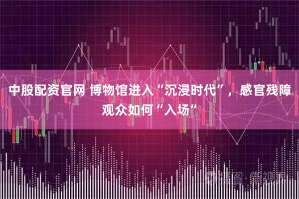 中股配资官网 博物馆进入“沉浸时代”，感官残障观众如何“入场”