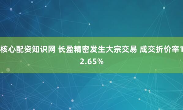 核心配资知识网 长盈精密发生大宗交易 成交折价率12.65%