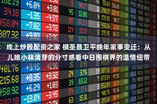 线上炒股配资之家 棋圣聂卫平晚年家事变迁：从儿媳小林清芽的分寸感看中日围棋界的温情纽带