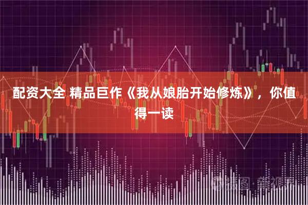 配资大全 精品巨作《我从娘胎开始修炼》，你值得一读