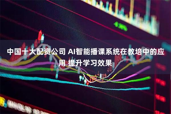 中国十大配资公司 AI智能播课系统在教培中的应用 提升学习效果